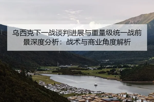 乌西克下一战谈判进展与重量级统一战前景深度分析：战术与商业角度解析